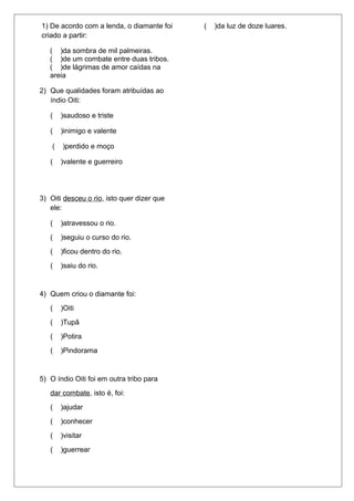 1) De acordo com a lenda, o diamante foi 
criado a partir: 
( )da sombra de mil palmeiras. 
( )de um combate entre duas tribos. 
( )de lágrimas de amor caídas na 
areia 
( )da luz de doze luares. 
2) Que qualidades foram atribuídas ao 
índio Oiti: 
( )saudoso e triste 
( )inimigo e valente 
( )perdido e moço 
( )valente e guerreiro 
3) Oiti desceu o rio, isto quer dizer que 
ele: 
( )atravessou o rio. 
( )seguiu o curso do rio. 
( )ficou dentro do rio. 
( )saiu do rio. 
4) Quem criou o diamante foi: 
( )Oiti 
( )Tupã 
( )Potira 
( )Pindorama 
5) O índio Oiti foi em outra tribo para 
dar combate, isto é, foi: 
( )ajudar 
( )conhecer 
( )visitar 
( )guerrear 
 