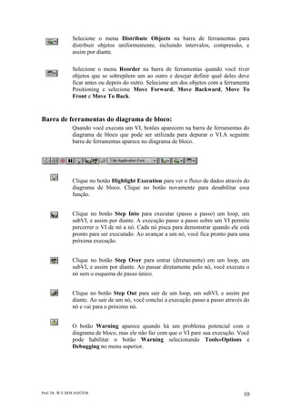 Prof. Dr. W E DOS SANTOS 10
Selecione o menu Distribute Objects na barra de ferramentas para
distribuir objetos uniformemente, incluindo intervalos, compressão, e
assim por diante.
Selecione o menu Reorder na barra de ferramentas quando você tiver
objetos que se sobrepõem um ao outro e desejar definir qual deles deve
ficar antes ou depois do outro. Selecione um dos objetos com a ferramenta
Positioning e selecione Move Forward, Move Backward, Move To
Front e Move To Back.
Barra de ferramentas do diagrama de bloco:
Quando você executa um VI, botões aparecem na barra de ferramentas do
diagrama de bloco que pode ser utilizada para depurar o VI.A seguinte
barra de ferramentas aparece no diagrama de bloco.
Clique no botão Highlight Execution para ver o fluxo de dados através do
diagrama de bloco. Clique no botão novamente para desabilitar essa
função.
Clique no botão Step Into para executar (passo a passo) um loop, um
subVI, e assim por diante. A execução passo a passo sobre um VI permite
percorrer o VI de nó a nó. Cada nó pisca para demonstrar quando ele está
pronto para ser executado. Ao avançar a um nó, você fica pronto para uma
próxima execução.
Clique no botão Step Over para entrar (diretamente) em um loop, um
subVI, e assim por diante. Ao passar diretamente pelo nó, você executa o
nó sem o esquema de passo único.
Clique no botão Step Out para sair de um loop, um subVI, e assim por
diante. Ao sair de um nó, você conclui a execução passo a passo através do
nó e vai para o próximo nó.
O botão Warning aparece quando há um problema potencial com o
diagrama de bloco, mas ele não faz com que o VI pare sua execução. Você
pode habilitar o botão Warning selecionando Tools»Options e
Debugging no menu superior.
 