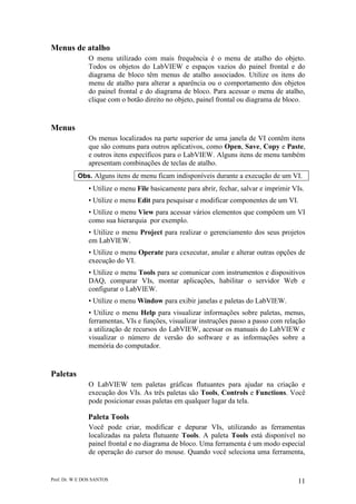Prof. Dr. W E DOS SANTOS 11
Menus de atalho
O menu utilizado com mais frequência é o menu de atalho do objeto.
Todos os objetos do LabVIEW e espaços vazios do painel frontal e do
diagrama de bloco têm menus de atalho associados. Utilize os itens do
menu de atalho para alterar a aparência ou o comportamento dos objetos
do painel frontal e do diagrama de bloco. Para acessar o menu de atalho,
clique com o botão direito no objeto, painel frontal ou diagrama de bloco.
Menus
Os menus localizados na parte superior de uma janela de VI contêm itens
que são comuns para outros aplicativos, como Open, Save, Copy e Paste,
e outros itens específicos para o LabVIEW. Alguns itens de menu também
apresentam combinações de teclas de atalho.
Obs. Alguns itens de menu ficam indisponíveis durante a execução de um VI.
• Utilize o menu File basicamente para abrir, fechar, salvar e imprimir VIs.
• Utilize o menu Edit para pesquisar e modificar componentes de um VI.
• Utilize o menu View para acessar vários elementos que compôem um VI
como sua hierarquia por exemplo.
• Utilize o menu Project para realizar o gerenciamento dos seus projetos
em LabVIEW.
• Utilize o menu Operate para cexecutar, anular e alterar outras opções de
execução do VI.
• Utilize o menu Tools para se comunicar com instrumentos e dispositivos
DAQ, comparar VIs, montar aplicações, habilitar o servidor Web e
configurar o LabVIEW.
• Utilize o menu Window para exibir janelas e paletas do LabVIEW.
• Utilize o menu Help para visualizar informações sobre paletas, menus,
ferramentas, VIs e funções, visualizar instruções passo a passo com relação
a utilização de recursos do LabVIEW, acessar os manuais do LabVIEW e
visualizar o número de versão do software e as informações sobre a
memória do computador.
Paletas
O LabVIEW tem paletas gráficas flutuantes para ajudar na criação e
execução dos VIs. As três paletas são Tools, Controls e Functions. Você
pode posicionar essas paletas em qualquer lugar da tela.
Paleta Tools
Você pode criar, modificar e depurar VIs, utilizando as ferramentas
localizadas na paleta flutuante Tools. A paleta Tools está disponível no
painel frontal e no diagrama de bloco. Uma ferramenta é um modo especial
de operação do cursor do mouse. Quando você seleciona uma ferramenta,
 