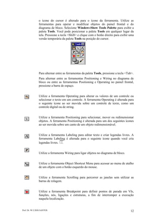 Prof. Dr. W E DOS SANTOS 12
o ícone do cursor é alterado para o ícone da ferramenta. Utilize as
ferramentas para operar e modificar objetos do painel frontal e do
diagrama de bloco. Selecione Window»Show Tools Palette para exibir a
paleta Tools. Você pode posicionar a paleta Tools em qualquer lugar da
tela. Pressione a tecla <Shift> e clique com o botão direito para exibir uma
versão temporária da paleta Tools na posição do cursor.
Para alternar entre as ferramentas da paleta Tools, pressione a tecla <Tab>.
Para alternar entre as ferramentas Positioning e Wiring no diagrama de
bloco ou entre as ferramentas Positioning e Operating no painel frontal,
pressione a barra de espaço.
Utilize a ferramenta Operating para alterar os valores de um controle ou
selecionar o texto em um controle. A ferramenta Operating é alterada para
o seguinte ícone ao ser movida sobre um controle de texto, como um
controle digital ou de string.
Utilize a ferramenta Positioning para selecionar, mover ou redimensionar
objetos. A ferramenta Positioning é alterada para um dos seguintes ícones
ao ser movida sobre um canto de um objeto redimensionável.
Utilize a ferramenta Labeling para editar texto e criar legendas livres. A
ferramenta Labeling é alterada para o seguinte ícone quando você cria
legendas livres.
Utilize a ferramenta Wiring para ligar objetos no diagrama de bloco.
Utilize a ferramenta Object Shortcut Menu para acessar ao menu de atalho
de um objeto com o botão esquerdo do mouse.
Utilize a ferramenta Scrolling para percorrer as janelas sem utilizar as
barras de rolagem.
Utilize a ferramenta Breakpoint para definir pontos de parada em VIs,
funções, nós, ligações e estruturas, a fim de interromper a execução
naquela localização.
 