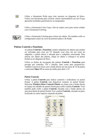 Prof. Dr. W E DOS SANTOS 13
Utilize a ferramenta Probe para criar sensores no diagrama de bloco.
Utilize essa ferramenta para verificar valores intermediários em um VI que
apresenta resultados questionáveis ou inesperados.
Utilize a ferramenta Color Copy a fim de copiar cores para serem coladas
com a ferramenta Coloring.
Utilize a ferramenta Coloring para colorir um objeto. Ela também exibe as
configurações atuais de cores de primeiro plano e de fundo.
Paletas Controls e Functions
As paletas Controls e Functions contêm subpaletas de objetos que podem
ser utilizadas para criar um VI. Quando você clica em um ícone de
subpaleta, a paleta inteira é alterada para a subpaleta selecionada. Para
utilizar um objeto das paletas, clique no objeto e coloque-o no painel
frontal ou no diagrama de bloco.
Utilize os botões de navegação das paletas Controls e Functions para
navegar por controles, VIs e funções, bem como para pesquisá-los.
Também é possível clicar com o botão direito em um ícone de VI da paleta
e selecionar Open VI no menu de atalho para abrir o VI.
Paleta Controls
Utilize a paleta Controls para indicar controles e indicadores no painel
frontal. A paleta Controls está disponível somente no painel frontal.
Selecione Window»Show Controls Palette ou clique com o botão direito
no espaço de trabalho do painel frontal para exibir a paleta Controls. Você
também pode exibir a paleta Controls clicando com o botão direito em
uma área aberta do painel frontal. Fixe a paleta Controls, clicando no pino,
localizado no canto superior esquerdo da paleta.
 
