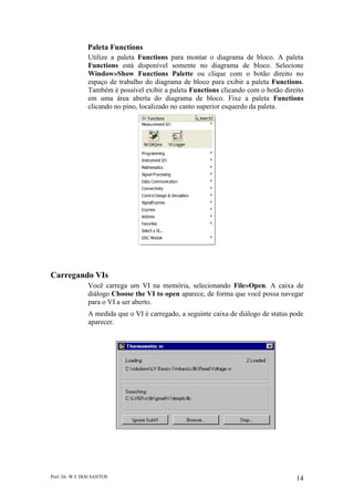 Prof. Dr. W E DOS SANTOS 14
Paleta Functions
Utilize a paleta Functions para montar o diagrama de bloco. A paleta
Functions está disponível somente no diagrama de bloco. Selecione
Window»Show Functions Palette ou clique com o botão direito no
espaço de trabalho do diagrama de bloco para exibir a paleta Functions.
Também é possível exibir a paleta Functions clicando com o botão direito
em uma área aberta do diagrama de bloco. Fixe a paleta Functions
clicando no pino, localizado no canto superior esquerdo da paleta.
Carregando VIs
Você carrega um VI na memória, selecionando File»Open. A caixa de
diálogo Choose the VI to open aparece, de forma que você possa navegar
para o VI a ser aberto.
A medida que o VI é carregado, a seguinte caixa de diálogo de status pode
aparecer.
 