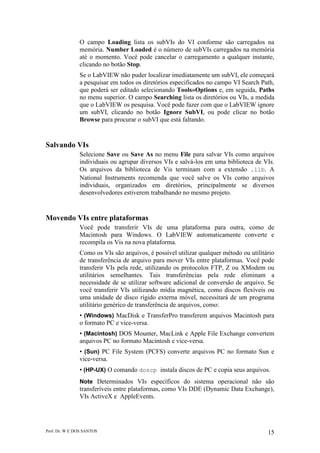 Prof. Dr. W E DOS SANTOS 15
O campo Loading lista os subVIs do VI conforme são carregados na
memória. Number Loaded é o número de subVIs carregados na memória
até o momento. Você pode cancelar o carregamento a qualquer instante,
clicando no botão Stop.
Se o LabVIEW não puder localizar imediatamente um subVI, ele começará
a pesquisar em todos os diretórios especificados no campo VI Search Path,
que poderá ser editado selecionando Tools»Options e, em seguida, Paths
no menu superior. O campo Searching lista os diretórios ou VIs, a medida
que o LabVIEW os pesquisa. Você pode fazer com que o LabVIEW ignore
um subVI, clicando no botão Ignore SubVI, ou pode clicar no botão
Browse para procurar o subVI que está faltando.
Salvando VIs
Selecione Save ou Save As no menu File para salvar VIs como arquivos
individuais ou agrupar diversos VIs e salvá-los em uma biblioteca de VIs.
Os arquivos da biblioteca de Vis terminam com a extensão .llb. A
National Instruments recomenda que você salve os VIs como arquivos
individuais, organizados em diretórios, principalmente se diversos
desenvolvedores estiverem trabalhando no mesmo projeto.
Movendo VIs entre plataformas
Você pode transferir VIs de uma plataforma para outra, como de
Macintosh para Windows. O LabVIEW automaticamente converte e
recompila os Vis na nova plataforma.
Como os VIs são arquivos, é possível utilizar qualquer método ou utilitário
de transferência de arquivo para mover VIs entre plataformas. Você pode
transferir VIs pela rede, utilizando os protocolos FTP, Z ou XModem ou
utilitários semelhantes. Tais transferências pela rede eliminam a
necessidade de se utilizar software adicional de conversão de arquivo. Se
você transferir VIs utilizando mídia magnética, como discos flexíveis ou
uma unidade de disco rígido externa móvel, necessitará de um programa
utilitário genérico de transferência de arquivos, como:
• (Windows) MacDisk e TransferPro transferem arquivos Macintosh para
o formato PC e vice-versa.
• (Macintosh) DOS Mounter, MacLink e Apple File Exchange convertem
arquivos PC no formato Macintosh e vice-versa.
• (Sun) PC File System (PCFS) converte arquivos PC no formato Sun e
vice-versa.
• (HP-UX) O comando doscp instala discos de PC e copia seus arquivos.
Note Determinados VIs específicos do sistema operacional não são
transferíveis entre plataformas, como VIs DDE (Dynamic Data Exchange),
VIs ActiveX e AppleEvents.
 