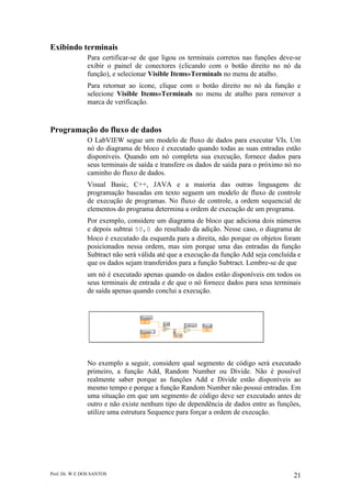 Prof. Dr. W E DOS SANTOS 21
Exibindo terminais
Para certificar-se de que ligou os terminais corretos nas funções deve-se
exibir o painel de conectores (clicando com o botão direito no nó da
função), e selecionar Visible Items»Terminals no menu de atalho.
Para retornar ao ícone, clique com o botão direito no nó da função e
selecione Visible Items»Terminals no menu de atalho para remover a
marca de verificação.
Programação do fluxo de dados
O LabVIEW segue um modelo de fluxo de dados para executar VIs. Um
nó do diagrama de bloco é executado quando todas as suas entradas estão
disponíveis. Quando um nó completa sua execução, fornece dados para
seus terminais de saída e transfere os dados de saída para o próximo nó no
caminho do fluxo de dados.
Visual Basic, C++, JAVA e a maioria das outras linguagens de
programação baseadas em texto seguem um modelo de fluxo de controle
de execução de programas. No fluxo de controle, a ordem sequencial de
elementos do programa determina a ordem de execução de um programa.
Por exemplo, considere um diagrama de bloco que adiciona dois números
e depois subtrai 50,0 do resultado da adição. Nesse caso, o diagrama de
bloco é executado da esquerda para a direita, não porque os objetos foram
posicionados nessa ordem, mas sim porque uma das entradas da função
Subtract não será válida até que a execução da função Add seja concluída e
que os dados sejam transferidos para a função Subtract. Lembre-se de que
um nó é executado apenas quando os dados estão disponíveis em todos os
seus terminais de entrada e de que o nó fornece dados para seus terminais
de saída apenas quando conclui a execução.
No exemplo a seguir, considere qual segmento de código será executado
primeiro, a função Add, Random Number ou Divide. Não é possível
realmente saber porque as funções Add e Divide estão disponíveis ao
mesmo tempo e porque a função Random Number não possui entradas. Em
uma situação em que um segmento de código deve ser executado antes de
outro e não existe nenhum tipo de dependência de dados entre as funções,
utilize uma estrutura Sequence para forçar a ordem de execução.
 