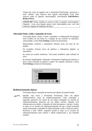 Prof. Dr. W E DOS SANTOS 26
Clique três vezes na ligação com a ferramenta Positioning e pressione a
tecla <Delete> para remover uma ligação interrompida. Você pode
remover todas as ligações interrompidas, selecionando Edit»Remove
Broken Wires.
ATENÇÃO! Tenha cuidado ao remover todas as ligações interrompidas.
Algumas vezes uma ligação parece estar interrompida, pois você não
concluiu a ligação do diagrama de bloco.
Alterando fonte, estilo e tamanho de texto
Você pode alterar a fonte, o estilo, o tamanho e o alinhamento de qualquer
texto exibido em um título ou o display de um controle ou indicador,
selecionando o menu Text Settings na barra de ferramentas.
Determinados controles e indicadores utilizam texto em mais de um
display.
Os exemplos incluem eixos de gráficos e indicadores digitais ou
marcadores
de escala em escalas numéricas. Você pode modificar cada exibição de
texto
de maneira independente, utilizando a ferramenta Labeling para destacar o
texto, como mostrado no gráfico a seguir. Em seguida, selecione o menu
Text Settings na barra de ferramentas.
Redimensionando objetos
Você pode alterar o tamanho da maioria dos objetos do painel frontal.
Quando você move a ferramenta Positioning sobre um objeto
redimensionável, alças de redimensionamento, como mostradas a
esquerda, aparecem nos cantos de um objeto retangular ou círculos de
redimensionamento aparecem em um objeto circular. Quando você
redimensiona um objeto, o tamanho de fonte permanece o mesmo. Arraste
as alças ou os círculos de redimensionamento até que a borda tracejada
esteja contornando o tamanho de objeto desejado e solte o botão do mouse.
Pressione a tecla <Shift> enquanto arrasta as alças ou os círculos de
redimensionamento para manter o objeto proporcional a seu tamanho
original.
 