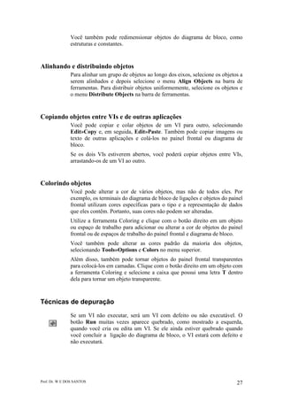 Prof. Dr. W E DOS SANTOS 27
Você também pode redimensionar objetos do diagrama de bloco, como
estruturas e constantes.
Alinhando e distribuindo objetos
Para alinhar um grupo de objetos ao longo dos eixos, selecione os objetos a
serem alinhados e depois selecione o menu Align Objects na barra de
ferramentas. Para distribuir objetos uniformemente, selecione os objetos e
o menu Distribute Objects na barra de ferramentas.
Copiando objetos entre VIs e de outras aplicações
Você pode copiar e colar objetos de um VI para outro, selecionando
Edit»Copy e, em seguida, Edit»Paste. Também pode copiar imagens ou
texto de outras aplicações e colá-los no painel frontal ou diagrama de
bloco.
Se os dois VIs estiverem abertos, você poderá copiar objetos entre VIs,
arrastando-os de um VI ao outro.
Colorindo objetos
Você pode alterar a cor de vários objetos, mas não de todos eles. Por
exemplo, os terminais do diagrama de bloco de ligações e objetos do painel
frontal utilizam cores específicas para o tipo e a representação de dados
que eles contêm. Portanto, suas cores não podem ser alteradas.
Utilize a ferramenta Coloring e clique com o botão direito em um objeto
ou espaço de trabalho para adicionar ou alterar a cor de objetos do painel
frontal ou de espaços de trabalho do painel frontal e diagrama de bloco.
Você também pode alterar as cores padrão da maioria dos objetos,
selecionando Tools»Options e Colors no menu superior.
Além disso, também pode tornar objetos do painel frontal transparentes
para colocá-los em camadas. Clique com o botão direito em um objeto com
a ferramenta Coloring e selecione a caixa que possui uma letra T dentro
dela para tornar um objeto transparente.
Técnicas de depuração
Se um VI não executar, será um VI com defeito ou não executável. O
botão Run muitas vezes aparece quebrado, como mostrado a esquerda,
quando você cria ou edita um VI. Se ele ainda estiver quebrado quando
você concluir a ligação do diagrama de bloco, o VI estará com defeito e
não executará.
 
