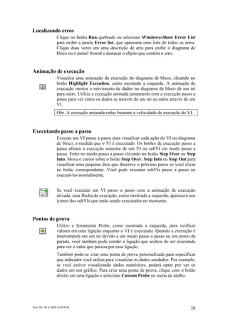 Prof. Dr. W E DOS SANTOS 28
Localizando erros
Clique no botão Run quebrado ou selecione Windows»Show Error List
para exibir a janela Error list, que apresenta uma lista de todos os erros.
Clique duas vezes em uma descrição de erro para exibir o diagrama de
bloco ou o painel frontal e destacar o objeto que contém o erro.
Animação de execução
Visualize uma animação da execução do diagrama de bloco, clicando no
botão Highlight Execution, como mostrado a esquerda. A animação de
execução mostra o movimento de dados no diagrama de bloco de um nó
para outro. Utilize a execução animada juntamente com a execução passo a
passo para ver como os dados se movem de um nó ao outro através de um
VI.
Obs. A execução animada reduz bastante a velocidade de execução do VI.
Executando passo a passo
Execute um VI passo a passo para visualizar cada ação do VI no diagrama
de bloco, a medida que o VI é executado. Os botões de execução passo a
passo afetam a execução somente de um VI ou subVI em modo passo a
passo. Entre no modo passo a passo clicando no botão Step Over ou Step
Into. Mova o cursor sobre o botão Step Over, Step Into ou Step Out para
visualizar uma pequena dica que descreve o próximo passo se você clicar
no botão correspondente. Você pode executar subVIs passo a passo ou
executá-los normalmente.
Se você executar um VI passo a passo com a animação de execução
ativada, uma flecha de execução, como mostrada a esquerda, aparecerá nos
ícones dos subVIs que estão sendo executados no momento.
Pontas de prova
Utilize a ferramenta Probe, como mostrada a esquerda, para verificar
valores em uma ligação enquanto o VI é executado. Quando a execução é
interrompida em um nó devido a um modo passo a passo ou um ponto de
parada, você também pode sondar a ligação que acabou de ser executada
para ver o valor que passou por essa ligação.
Também pode-se criar uma ponta de prova personalizada para especificar
que indicador você utiliza para visualizar os dados sondados. Por exemplo,
se você estiver visualizando dados numéricos, poderá optar por ver os
dados em um gráfico. Para criar uma ponta de prova, clique com o botão
direito em uma ligação e selecione Custom Probe no menu de atalho.
 