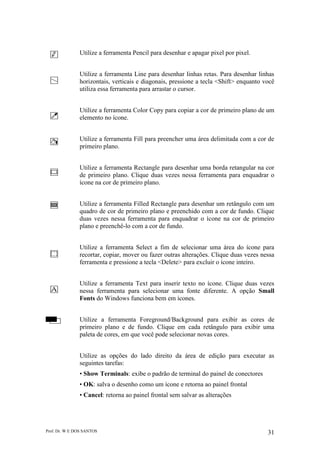 Prof. Dr. W E DOS SANTOS 31
Utilize a ferramenta Pencil para desenhar e apagar pixel por pixel.
Utilize a ferramenta Line para desenhar linhas retas. Para desenhar linhas
horizontais, verticais e diagonais, pressione a tecla <Shift> enquanto você
utiliza essa ferramenta para arrastar o cursor.
Utilize a ferramenta Color Copy para copiar a cor de primeiro plano de um
elemento no ícone.
Utilize a ferramenta Fill para preencher uma área delimitada com a cor de
primeiro plano.
Utilize a ferramenta Rectangle para desenhar uma borda retangular na cor
de primeiro plano. Clique duas vezes nessa ferramenta para enquadrar o
ícone na cor de primeiro plano.
Utilize a ferramenta Filled Rectangle para desenhar um retângulo com um
quadro de cor de primeiro plano e preenchido com a cor de fundo. Clique
duas vezes nessa ferramenta para enquadrar o ícone na cor de primeiro
plano e preenchê-lo com a cor de fundo.
Utilize a ferramenta Select a fim de selecionar uma área do ícone para
recortar, copiar, mover ou fazer outras alterações. Clique duas vezes nessa
ferramenta e pressione a tecla <Delete> para excluir o ícone inteiro.
Utilize a ferramenta Text para inserir texto no ícone. Clique duas vezes
nessa ferramenta para selecionar uma fonte diferente. A opção Small
Fonts do Windows funciona bem em ícones.
Utilize a ferramenta Foreground/Background para exibir as cores de
primeiro plano e de fundo. Clique em cada retângulo para exibir uma
paleta de cores, em que você pode selecionar novas cores.
Utilize as opções do lado direito da área de edição para executar as
seguintes tarefas:
• Show Terminals: exibe o padrão de terminal do painel de conectores
• OK: salva o desenho como um ícone e retorna ao painel frontal
• Cancel: retorna ao painel frontal sem salvar as alterações
 