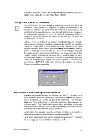 Prof. Dr. W E DOS SANTOS 32
A barra de menus na caixa de diálogo Icon Editor contém mais opções de
edição, como Undo, Redo, Cut, Copy, Paste e Clear.
Configurando o painel de conectores
Para utilizar um VI como subVI, é necessário montar um painel de
conectores, como mostrado a esquerda. O painel de conectores é um
conjunto de terminais que corresponde aos controles e indicadores do VI,
semelhante a lista de parâmetros de uma chamada de função em linguagens
de programação baseadas em texto. O painel de conectores define as
entradas e saídas que podem ser ligadas ao VI para que ele possa ser
utilizado como um subVI.
Defina as conexões atribuindo um controle ou indicador de painel frontal a
cada um dos terminais do painel de conectores. Para definir um painel de
conectores, clique com o botão direito no ícone, localizado no canto
superior direito do painel frontal, e selecione Show Connector no menu de
atalho. O painel de conectores substitui o ícone. Cada retângulo do painel
de conectores representa um terminal. Utilize os retângulos para atribuir
entradas e saídas. O número de terminais que o LabVIEW exibe no painel
de conectores depende do número de controles e indicadores do painel
frontal. O painel frontal a seguir tem quatro controles e um indicador.
Dessa forma, o LabVIEW exibe quatro terminais de entrada e um terminal
de saída no painel de conectores.
Selecionando e modificando padrões de terminal
Selecione um padrão diferente de terminal para um VI, clicando com o
botão direito no painel de conectores e selecionando Patterns no menu de
atalho. Selecione um padrão de painel de conectores com terminais
adicionais. Você pode deixar os terminais adicionais desconectados até
necessitar deles. Esta flexibilidade permite fazer alterações, provocando
mínimo efeito na hierarquia dos VIs. Você também pode ter mais controles
ou indicadores de painel frontal do que terminais.
Uma borda sólida destaca o padrão associado ao ícone no momento. O
número máximo de terminais disponíveis para um subVI é 28.
OBS. Tente não atribuir mais do que 16 terminais para um VI. Terminais
em excesso podem reduzir a leitura e a utilidade do VI.
 