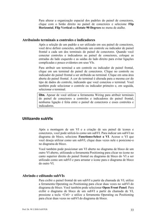 Prof. Dr. W E DOS SANTOS 33
Para alterar a organização espacial dos padrões do painel de conectores,
clique com o botão direito no painel de conectores e selecione Flip
Horizontal, Flip Vertical ou Rotate 90 Degrees no menu de atalho.
Atribuindo terminais a controles e indicadores
Após a seleção de um padrão a ser utilizado em seu painel de conectores,
você deve definir conexões, atribuindo um controle ou indicador de painel
frontal a cada um dos terminais do painel de conectores. Quando você
conectar controles e indicadores ao painel de conectores, coloque as
entradas do lado esquerdo e as saídas do lado direito para evitar ligações
complicadas e pouco evidentes em seus VIs.
Para atribuir um terminal a um controle ou indicador de painel frontal,
clique em um terminal do painel de conectores. Clique no controle ou
indicador do painel frontal a ser atribuído ao terminal. Clique em uma área
aberta do painel frontal. A cor do terminal é alterada para a mesma cor do
tipo de dados do controle, indicando que você conectou o terminal. Você
também pode selecionar o controle ou indicador primeiro e, em seguida,
selecionar o terminal.
Obs. Apesar de você utilizar a ferramenta Wiring para atribuir terminais
do painel de conectores a controles e indicadores do painel frontal,
nenhuma ligação é feita entre o painel de conectores e esses controles e
indicadores.
Utilizando subVIs
Após a montagem de um VI e a criação de seu painel de ícones e
conectores, você pode utilizá-lo como um subVI. Para indicar um subVI no
diagrama de bloco, selecione Functions»Select a VI. Acesse o VI que
você deseja utilizar como um subVI, clique duas vezes nele e posicione-o
no diagrama de bloco.
Você também pode posicionar um VI aberto no diagrama de bloco de um
outro VI aberto, utilizando a ferramenta Positioning para clicar no ícone no
canto superior direito do painel frontal ou diagrama de bloco do VI a ser
utilizado como um subVI e para arrastar o ícone para o diagrama de bloco
do outro VI.
Abrindo e editando subVIs
Para exibir o painel frontal de um subVI a partir da chamada de VI, utilize
a ferramenta Operating ou Positioning para clicar duas vezes no subVI do
diagrama de bloco. Você também pode selecionar Open Front Panel. Para
exibir o diagrama de bloco de um subVI a partir da chamada de VI,
pressione a tecla <Ctrl> e utilize a ferramenta Operating ou Positioning
para clicar duas vezes no subVI do diagrama de bloco.
 