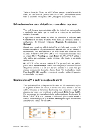 Prof. Dr. W E DOS SANTOS 34
Todas as alterações feitas a um subVI afetam apenas a ocorrência atual do
subVI, até você o salvar. Quando você salva o subVI, as alterações afetam
todas as chamadas feitas para o subVI, não apenas a ocorrência atual.
Definindo entradas e saídas obrigatórias, recomendadas e opcionais
Você pode designar quais entradas e saídas são obrigatórias, recomendadas
e opcionais para evitar que os usuários se esqueçam de estabelecer
conexões de subVIs.
Clique com o botão direito no painel de conectores e selecione This
Connection Is no menu de atalho. Uma marca de verificação indica a
configuração do terminal. Selecione Required, Recommended ou
Optional.
Quando uma entrada ou saída é obrigatória, você não pode executar o VI
como um subVI sem o ligar corretamente. Quando uma entrada ou saída é
recomendada, você pode executar o VI, mas o LabVIEW relata um aviso
na janela Window»Show Error List se você colocou uma marca na caixa
de seleção Show Warnings da janela Error list. O LabVIEW utiliza o
valor padrão para entradas e saídas opcionais não ligadas e não relata
nenhum aviso.
O LabVIEW define entradas e saídas de VIs que você cria, por padrão,
para a opção Recommended. Defina uma configuração de terminal como
obrigatória somente se o VI tiver de ter a entrada ou a saída para que
execute corretamente. Consulte a função Read File, localizada na paleta
Functions»File I/O, para obter exemplos de entradas e saídas obrigatórias,
recomendadas e opcionais.
Criando um subVI a partir de seções de um VI
Você pode simplificar o diagrama de bloco de um VI, convertendo seções
do diagrama de bloco em subVIs. Converta uma seção de um VI em um
subVI, utilizando a ferramenta Positioning para selecionar a seção do
diagrama de bloco a ser reutilizada e selecionando Edit»Create SubVI.
Um ícone para o novo subVI substitui a seção selecionada do diagrama de
bloco. O LabVIEW cria controles e indicadores para o novo subVI e
conecta o subVI as ligações já existentes. O exemplo a seguir mostra como
converter uma seleção em um subVI.
 