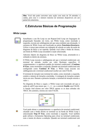 Prof. Dr. W E DOS SANTOS 35
Obs. Você não pode converter uma seção com mais de 28 entradas e
saídas, pois esse é o número máximo de terminais disponíveis em um
painel de conectores.
C.Estruturas Básicas de Programação
While Loops
Semelhante a um Do Loop ou um Repeat-Until Loop em linguagens de
programação baseadas em texto, um While Loop, como mostrado a
esquerda, executa um subdiagrama até que uma condição seja alcançada. A
estrutura de While Loop está localizada na paleta Functions»Structures.
Utilize o cursor para arrastar um retângulo de seleção ao redor da seção do
diagrama de bloco a ser repetida. Quando você soltar o botão do mouse,
um limite de While Loop circundará a seção selecionada.
Adicione objetos do diagrama de bloco ao While Loop, arrastando-os e
soltando-os dentro da estrutura.
O While Loop executa o subdiagrama até que o terminal condicional, um
terminal de entrada, receba um valor Booleano específico. O
comportamento e a aparência padrão do terminal condicional é Continue
If True, como mostrados a esquerda. Quando um terminal condicional está
configurado como Continue If True, o While Loop executa seu
subdiagrama até o terminal condicional receber um valor FALSE.
O terminal de iteração (um terminal de saída), como mostrado a esquerda,
contém o número de iterações concluídas. A contagem de iterações sempre
inicia em zero. Durante a primeira iteração, o terminal de iteração retorna o
valor 0.
No diagrama de bloco a seguir, o While Loop será executado até que a
saída do subVI seja menor que 10.00 ou o controle Enable seja FALSE.
A função And retorna um valor TRUE apenas se as duas entradas são
TRUE. Do contrário, retorna um valor FALSE.
Você pode alterar o comportamento e a aparência do terminal condicional,
clicando com o botão direito no terminal ou na borda do While Loop e
selecionando Stop If True, como mostrado a esquerda. Você também
pode utilizar a ferramenta Operating para clicar no terminal condicional,
com o intuito de alterar a condição. Quando um terminal condicional está
 