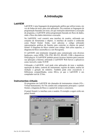 Prof. Dr. W E DOS SANTOS 4
A.Introdução
LabVIEW
LabVIEW é uma linguagem de programação gráfica que utiliza ícones, em
vez de linhas de texto, para criar aplicações. Em contraste as linguagens de
programação baseadas em texto, em que instruções determinam a execução
do programa, o LabVIEW utiliza programação baseada em fluxo de dados,
onde o fluxo dos dados determina a execução.
No LabVIEW, você constrói uma interface de usuário, utilizando um
conjunto de ferramentas e objetos. A interface de usuário é conhecida
como Painel frontal. Então, você adiciona o código utilizando
representações gráficas de funções para controlar os objetos do painel
frontal. O diagrama de bloco contém esse código. Sob certos aspectos, o
diagrama de bloco assemelha-se a um fluxograma.
O LabVIEW está totalmente integrado para comunicação com diversos
hardwares, como GPIB, VXI, PXI, RS-232, RS-485, USB e dispositivos
DAQ plug-in. O LabVIEW também possui recursos internos para conectar
sua aplicação a Internet, utilizando o LabVIEW Web Server e aplicativos
como ActiveX e redes TCP/IP.
Utilizando o LabVIEW, você pode criar aplicações de teste e medição,
aquisição de dados, controle de instrumento, registro de dados, análise de
medição e geração de relatório. Também pode criar executáveis e
bibliotecas compartilhadas, como DLLs, já que o LabVIEW é um
compilador real de 32 bits.
Instrumentos virtuais
Os programas em LabVIEW são chamados de instrumentos virtuais (VIs -
Virtual Instruments). Os VIs contêm três componentes principais: o painel
frontal, o diagrama de bloco e o painel de ícones e conectores.
O painel frontal é a interface com o usuário. O exemplo a seguir exibe um
painel frontal.
 