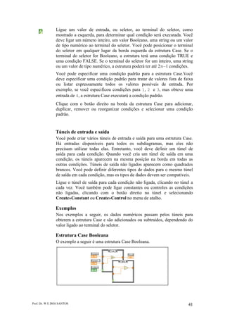 Prof. Dr. W E DOS SANTOS 41
Ligue um valor de entrada, ou seletor, ao terminal do seletor, como
mostrado a esquerda, para determinar qual condição será executada. Você
deve ligar um número inteiro, um valor Booleano, uma string ou um valor
de tipo numérico ao terminal do seletor. Você pode posicionar o terminal
do seletor em qualquer lugar da borda esquerda da estrutura Case. Se o
terminal do seletor for Booleano, a estrutura terá uma condição TRUE e
uma condição FALSE. Se o terminal do seletor for um inteiro, uma string
ou um valor de tipo numérico, a estrutura poderá ter até 231–1 condições.
Você pode especificar uma condição padrão para a estrutura Case.Você
deve especificar uma condição padrão para tratar de valores fora de faixa
ou listar expressamente todos os valores possíveis de entrada. Por
exemplo, se você especificou condições para 1, 2 e 3, mas obteve uma
entrada de 4, a estrutura Case executará a condição padrão.
Clique com o botão direito na borda da estrutura Case para adicionar,
duplicar, remover ou reorganizar condições e selecionar uma condição
padrão.
Túneis de entrada e saída
Você pode criar vários túneis de entrada e saída para uma estrutura Case.
Há entradas disponíveis para todos os subdiagramas, mas eles não
precisam utilizar todas elas. Entretanto, você deve definir um túnel de
saída para cada condição. Quando você cria um túnel de saída em uma
condição, os túneis aparecem na mesma posição na borda em todas as
outras condições. Túneis de saída não ligados aparecem como quadrados
brancos. Você pode definir diferentes tipos de dados para o mesmo túnel
de saída em cada condição, mas os tipos de dados devem ser compatíveis.
Ligue o túnel de saída para cada condição não ligada, clicando no túnel a
cada vez. Você também pode ligar constantes ou controles as condições
não ligadas, clicando com o botão direito no túnel e selecionando
Create»Constant ou Create»Control no menu de atalho.
Exemplos
Nos exemplos a seguir, os dados numéricos passam pelos túneis para
obterem a estrutura Case e são adicionados ou subtraídos, dependendo do
valor ligado ao terminal do seletor.
Estrutura Case Booleana
O exemplo a seguir é uma estrutura Case Booleana.
 