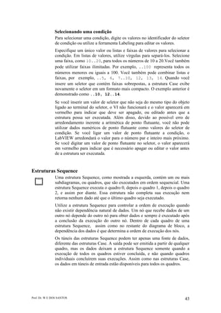 Prof. Dr. W E DOS SANTOS 43
Selecionando uma condição
Para selecionar uma condição, digite os valores no identificador do seletor
de condição ou utilize a ferramenta Labeling para editar os valores.
Especifique um único valor ou listas e faixas de valores para selecionar a
condição. Em listas de valores, utilize vírgulas para separá-los. Selecione
uma faixa, como 10..20, para todos os números de 10 a 20.Você também
pode utilizar faixas ilimitadas. Por exemplo, ..100 representa todos os
números menores ou iguais a 100. Você também pode combinar listas e
faixas, por exemplo, ..5, 6, 7..10, 12, 13, 14. Quando você
insere um seletor que contém faixas sobrepostas, a estrutura Case exibe
novamente o seletor em um formato mais compacto. O exemplo anterior é
demonstrado como ..10, 12..14.
Se você inserir um valor de seletor que não seja do mesmo tipo do objeto
ligado ao terminal do seletor, o VI não funcionará e o valor aparecerá em
vermelho para indicar que deve ser apagado, ou editado antes que a
estrutura possa ser executada. Além disso, devido ao possível erro de
arredondamento inerente a aritmética de ponto flutuante, você não pode
utilizar dados numéricos de ponto flutuante como valores do seletor de
condição. Se você ligar um valor de ponto flutuante a condição, o
LabVIEW arredondará o valor para o número par e inteiro mais próximo.
Se você digitar um valor de ponto flutuante no seletor, o valor aparecerá
em vermelho para indicar que é necessário apagar ou editar o valor antes
de a estrutura ser executada.
Estruturas Sequence
Uma estrutura Sequence, como mostrada a esquerda, contém um ou mais
subdiagramas, ou quadros, que são executados em ordem sequencial. Uma
estrutura Sequence executa o quadro 0, depois o quadro 1, depois o quadro
2, e assim por diante. Essa estrutura não completa sua execução nem
retorna nenhum dado até que o último quadro seja executado.
Utilize a estrutura Sequence para controlar a ordem de execução quando
não existir dependência natural de dados. Um nó que recebe dados de um
outro nó depende do outro nó para obter dados e sempre é executado após
a conclusão da execução do outro nó. Dentro de cada quadro de uma
estrutura Sequence, assim como no restante do diagrama de bloco, a
dependência dos dados é que determina a ordem de execução dos nós.
Os túneis das estruturas Sequence podem ter apenas uma fonte de dados,
diferente das estruturas Case. A saída pode ser emitida a partir de qualquer
quadro, mas os dados deixam a estrutura Sequence somente quando a
execução de todos os quadros estiver concluída, e não quando quadros
individuais concluírem suas execuções. Assim como nas estruturas Case,
os dados em túneis de entrada estão disponíveis para todos os quadros.
 