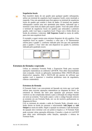 Prof. Dr. W E DOS SANTOS 44
Sequências locais
Para transferir dados de um quadro para qualquer quadro subsequente,
utilize um terminal de sequência local (sequence local), como mostrado a
esquerda. Uma seta apontando para fora aparece no terminal de sequências
locais do quadro que contém a fonte de dados. O terminal nos quadros
subsequentes contém uma seta apontando para dentro, indicando que o
terminal é uma fonte de dados para aquele quadro. Você não pode utilizar
o terminal de sequências locais em quadros que antecedem o primeiro
quadro, onde você ligou a sequência local. Clique com o botão direito na
borda da estrutura e selecione Add Sequence Local no menu de atalho
para criar uma sequência local.
O exemplo a seguir mostra uma estrutura Sequence de três quadros. Uma
sequência local no quadro 1 transfere o valor que o VI Thermometer
retorna para o quadro 2, conforme indicado pela seta que está apontando
para o quadro 2. Esse valor não está disponível no quadro 0, conforme
indicado pelo quadrado escuro.
Estrutura de fórmula e expressão
Utilize as estruturas Formula Node e Expression Node para executar
operações matemáticas no ambiente LabVIEW. Para obter funcionalidade
mais avançada, vincule as aplicações matemáticas HiQ e MATLAB para
desenvolver equações. HiQ e MATLAB são pacotes de software que
ajudam você a organizar e visualizar problemas reais de engenharia,
ciência e matemática.
Estrutura de fórmula
O Formula Node é um conveniente nó baseado em texto que você pode
utilizar para executar operações matemáticas no diagrama de bloco. As
estruturas de fórmula são úteis para equações que possuem muitas
variáveis ou são complicadas demais e para a utilização de código baseado
em texto já existente. Você pode copiar e colar o código baseado emtexto
já existente em um Formula Node, em vez de recriá-lo graficamente no
diagrama de bloco.
Crie os terminais de entrada e saída do Formula Node, clicando com o
botão direito na borda da estrutura e selecionando Add Input ou Add
Output no menu de atalho. Digite a equação na estrutura. Cada declaração
da equação deve terminar com um ponto-e-vírgula (;). O Formula Node
pode executar várias operações diferentes. Consulte a Ajuda do LabVIEW
para obter mais informações sobre funções, operações e sintaxe do
Formula Node.
 