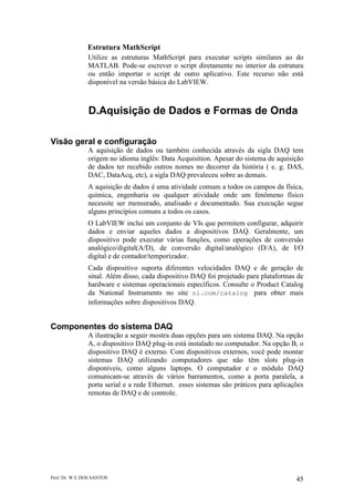 Prof. Dr. W E DOS SANTOS 45
Estrutura MathScript
Utilize as estruturas MathScript para executar scripts similares ao do
MATLAB. Pode-se escrever o script diretamente no interior da estrutura
ou então importar o script de outro aplicativo. Este recurso não está
disponível na versão básica do LabVIEW.
D.Aquisição de Dados e Formas de Onda
Visão geral e configuração
A aquisição de dados ou também conhecida através da sigla DAQ tem
origem no idioma inglês: Data Acquisition. Apesar do sistema de aquisição
de dados ter recebido outros nomes no decorrer da história ( e. g. DAS,
DAC, DataAcq, etc), a sigla DAQ prevaleceu sobre as demais.
A aquisição de dados é uma atividade comum a todos os campos da física,
química, engenharia ou qualquer atividade onde um fenômeno físico
necessite ser mensurado, analisado e documentado. Sua execução segue
alguns princípios comuns a todos os casos.
O LabVIEW inclui um conjunto de VIs que permitem configurar, adquirir
dados e enviar aqueles dados a dispositivos DAQ. Geralmente, um
dispositivo pode executar várias funções, como operações de conversão
analógico/digital(A/D), de conversão digital/analógico (D/A), de I/O
digital e de contador/temporizador.
Cada dispositivo suporta diferentes velocidades DAQ e de geração de
sinal. Além disso, cada dispositivo DAQ foi projetado para plataformas de
hardware e sistemas operacionais específicos. Consulte o Product Catalog
da National Instruments no site ni.com/catalog para obter mais
informações sobre dispositivos DAQ.
Componentes do sistema DAQ
A ilustração a seguir mostra duas opções para um sistema DAQ. Na opção
A, o dispositivo DAQ plug-in está instalado no computador. Na opção B, o
dispositivo DAQ é externo. Com dispositivos externos, você pode montar
sistemas DAQ utilizando computadores que não têm slots plug-in
disponíveis, como alguns laptops. O computador e o módulo DAQ
comunicam-se através de vários barramentos, como a porta paralela, a
porta serial e a rede Ethernet. esses sistemas são práticos para aplicações
remotas de DAQ e de controle.
 