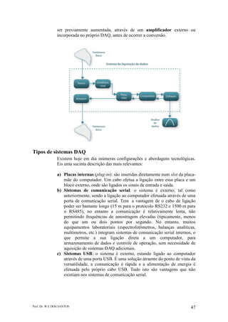 Prof. Dr. W E DOS SANTOS 47
ser previamente aumentada, através de um amplificador externo ou
incorporada no próprio DAQ, antes de ocorrer a conversão.
Tipos de sistemas DAQ
Existem hoje em dia inúmeras configurações e abordagens tecnológicas.
Eis uma sucinta descrição das mais relevantes:
a) Placas internas (plug-in): são inseridas diretamente num slot da placa-
mãe do computador. Um cabo efetua a ligação entre essa placa e um
bloco externo, onde são ligados os sinais de entrada e saída.
b) Sistemas de comunicação serial: o sistema é externo, tal como
anteriormente, sendo a ligação ao computador efetuada através de uma
porta de comunicação serial. Tem a vantagem de o cabo de ligação
poder ser bastante longo (15 m para o protocolo RS232 e 1500 m para
o RS485), no entanto a comunicação é relativamente lenta, não
permitindo frequências de amostragem elevadas (tipicamente, menos
do que um ou dois pontos por segundo. No entanto, muitos
equipamentos laboratoriais (espectrofotômetros, balanças analíticas,
multímetros, etc.) integram sistemas de comunicação serial internos, o
que permite a sua ligação direta a um computador, para
armazenamento de dados e controle de operação, sem necessidade de
aquisição de sistemas DAQ adicionais.
c) Sistemas USB: o sistema é externo, estando ligado ao computador
através de uma porta USB. É uma solução atraente do ponto de vista da
versatilidade, a comunicação é rápida e a alimentação de energia é
efetuada pelo próprio cabo USB. Tudo isto são vantagens que não
existiam nos sistemas de comunicação serial.
 