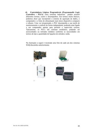 Prof. Dr. W E DOS SANTOS 48
d) Controladores Lógicos Programáveis (Programmable Logic
Controllers - PLCs): estes sistemas industriais podem assumir
diferentes formas, custos e desempenhos. Em termos muito básicos,
podemos dizer que incorporam o sistema de aquisição de dados, o
computador e a fonte de alimentação num único dispositivo compacto
e robusto. Uma vez programado, o PLC desempenha a sua tarefa de
monitoramento e controle de forma independente, podendo estar ligado
a um computador apenas para permitir a supervisão externa.
Tipicamente, os PLCs são sistemas modulares, podendo ser
acrescentados ou retirados módulos conforme as necessidades em
termos de tipo e quantidade de ligações de entrada e saída.
Na ilustração a seguir é mostrada uma foto de cada um dos sistemas
DAQ discutidos anteriormente.
 