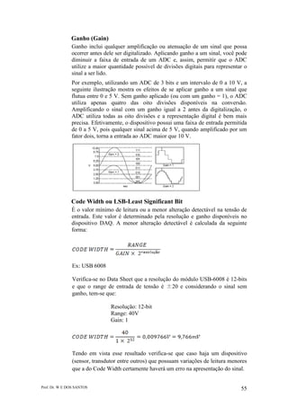 Prof. Dr. W E DOS SANTOS 55
Ganho (Gain)
Ganho inclui qualquer amplificação ou atenuação de um sinal que possa
ocorrer antes dele ser digitalizado. Aplicando ganho a um sinal, você pode
diminuir a faixa de entrada de um ADC e, assim, permitir que o ADC
utilize a maior quantidade possível de divisões digitais para representar o
sinal a ser lido.
Por exemplo, utilizando um ADC de 3 bits e um intervalo de 0 a 10 V, a
seguinte ilustração mostra os efeitos de se aplicar ganho a um sinal que
flutua entre 0 e 5 V. Sem ganho aplicado (ou com um ganho = 1), o ADC
utiliza apenas quatro das oito divisões disponíveis na conversão.
Amplificando o sinal com um ganho igual a 2 antes da digitalização, o
ADC utiliza todas as oito divisões e a representação digital é bem mais
precisa. Efetivamente, o dispositivo possui uma faixa de entrada permitida
de 0 a 5 V, pois qualquer sinal acima de 5 V, quando amplificado por um
fator dois, torna a entrada ao ADC maior que 10 V.
Code Width ou LSB-Least Significant Bit
É o valor mínimo de leitura ou a menor alteração detectável na tensão de
entrada. Este valor é determinado pela resolução e ganho disponíveis no
dispositivo DAQ. A menor alteração detectável é calculada da seguinte
forma:
Ex: USB 6008
Verifica-se no Data Sheet que a resolução do módulo USB-6008 é 12-bits
e que o range de entrada de tensão é ±20 e considerando o sinal sem
ganho, tem-se que:
Resolução: 12-bit
Range: 40V
Gain: 1
Tendo em vista esse resultado verifica-se que caso haja um dispositivo
(sensor, transdutor entre outros) que possuam variações de leitura menores
que a do Code Width certamente haverá um erro na apresentação do sinal.
 