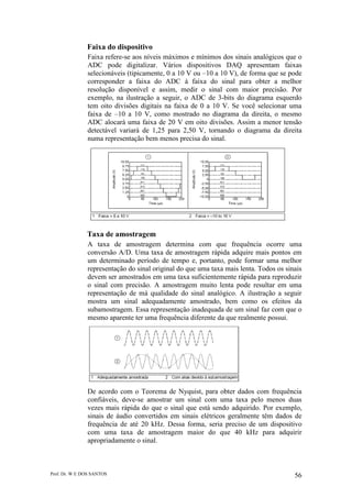 Prof. Dr. W E DOS SANTOS 56
Faixa do dispositivo
Faixa refere-se aos níveis máximos e mínimos dos sinais analógicos que o
ADC pode digitalizar. Vários dispositivos DAQ apresentam faixas
selecionáveis (tipicamente, 0 a 10 V ou –10 a 10 V), de forma que se pode
corresponder a faixa do ADC à faixa do sinal para obter a melhor
resolução disponível e assim, medir o sinal com maior precisão. Por
exemplo, na ilustração a seguir, o ADC de 3-bits do diagrama esquerdo
tem oito divisões digitais na faixa de 0 a 10 V. Se você selecionar uma
faixa de –10 a 10 V, como mostrado no diagrama da direita, o mesmo
ADC alocará uma faixa de 20 V em oito divisões. Assim a menor tensão
detectável variará de 1,25 para 2,50 V, tornando o diagrama da direita
numa representação bem menos precisa do sinal.
Taxa de amostragem
A taxa de amostragem determina com que frequência ocorre uma
conversão A/D. Uma taxa de amostragem rápida adquire mais pontos em
um determinado período de tempo e, portanto, pode formar uma melhor
representação do sinal original do que uma taxa mais lenta. Todos os sinais
devem ser amostrados em uma taxa suficientemente rápida para reproduzir
o sinal com precisão. A amostragem muito lenta pode resultar em uma
representação de má qualidade do sinal analógico. A ilustração a seguir
mostra um sinal adequadamente amostrado, bem como os efeitos da
subamostragem. Essa representação inadequada de um sinal faz com que o
mesmo aparente ter uma frequência diferente da que realmente possui.
De acordo com o Teorema de Nyquist, para obter dados com frequência
confiáveis, deve-se amostrar um sinal com uma taxa pelo menos duas
vezes mais rápida do que o sinal que está sendo adquirido. Por exemplo,
sinais de áudio convertidos em sinais elétricos geralmente têm dados de
frequência de até 20 kHz. Dessa forma, seria preciso de um dispositivo
com uma taxa de amostragem maior do que 40 kHz para adquirir
apropriadamente o sinal.
 