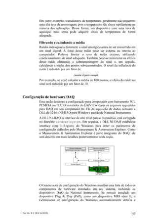 Prof. Dr. W E DOS SANTOS 57
Em outro exemplo, transdutores de temperatura geralmente não requerem
uma alta taxa de amostragem, pois a temperatura não altera rapidamente na
maioria das aplicações. Dessa forma, um dispositivo com uma taxa de
aquisição mais lenta pode adquirir sinais de temperatura de forma
adequada.
Filtrando e calculando a média
Ruídos indesejáveis distorcem o sinal analógico antes de ser convertido em
um sinal digital. A fonte desse ruído pode ser externa ou interna ao
computador. Pode-se limitar o erro de ruído externo, utilizando
condicionamento de sinal adequado. Também pode-se minimizar os efeitos
desse ruído efetuando a sobreamostragem do sinal e, em seguida,
calculando a média dos pontos sobreamostrados. O nível da influência do
ruído é reduzido por um fator de:
Por exemplo, se você calcular a média de 100 pontos, o efeito do ruído no
sinal será reduzido por um fator de 10.
Configuração de hardware DAQ
Esta seção descreve a configuração para computador com barramento PCI,
PCMCIA ou ISA. O instalador do LabVIEW copia os arquivos requeridos
para DAQ em seu computador.Os VIs de aquisição de dados acessam a
DLL de 32 bits NI-DAQ para Windows padrão da National Instruments.
A DLL NI-DAQ, a interface de alto nível para o dispositivo, está carregada
no diretório windowssystem. Em seguida, a DLL NI-DAQ estabelece
interface com o Registro do Windows para obter os parâmetros de
configuração definidos pelo Measurement & Automation Explorer. Como
o Measurement & Automation Explorer é parte integrante do DAQ, ele
será descrito em mais detalhes posteriormente nesta seção.
O Gerenciador de configuração do Windows mantém uma lista de todos os
componentes de hardware instalados em seu sistema, incluindo os
dispositivos DAQ da National Instruments. Se possuir instalado um
dispositivo Plug & Play (PnP), como um dispositivo MIO série E, o
Gerenciador de configuração do Windows automaticamente detecta e
 