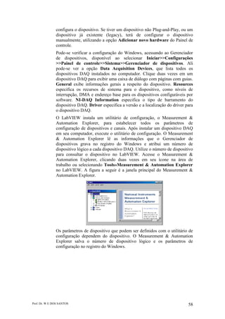 Prof. Dr. W E DOS SANTOS 58
configura o dispositivo. Se tiver um dispositivo não Plug-and-Play, ou um
dispositivo já existente (legacy), terá de configurar o dispositivo
manualmente, utilizando a opção Adicionar novo hardware do Painel de
controle.
Pode-se verificar a configuração do Windows, acessando ao Gerenciador
de dispositivos, disponível ao selecionar Iniciar>>Configurações
>>Painel de controle>>Sistema>>Gerenciador de dispositivos. Ali
pode-se ver a opção Data Acquisition Devices, que lista todos os
dispositivos DAQ instalados no computador. Clique duas vezes em um
dispositivo DAQ para exibir uma caixa de diálogo com páginas com guias.
General exibe informações gerais a respeito do dispositivo. Resources
especifica os recursos de sistema para o dispositivo, como níveis de
interrupção, DMA e endereço base para os dispositivos configuráveis por
software. NI-DAQ Information especifica o tipo de barramento do
dispositivo DAQ. Driver especifica a versão e a localização do driver para
o dispositivo DAQ.
O LabVIEW instala um utilitário de configuração, o Measurement &
Automation Explorer, para estabelecer todos os parâmetros de
configuração de dispositivos e canais. Após instalar um dispositivo DAQ
em seu computador, execute o utilitário de configuração. O Measurement
& Automation Explorer lê as informações que o Gerenciador de
dispositivos grava no registro do Windows e atribui um número de
dispositivo lógico a cada dispositivo DAQ. Utilize o número de dispositivo
para consultar o dispositivo no LabVIEW. Acesse o Measurement &
Automation Explorer, clicando duas vezes em seu ícone na área de
trabalho ou selecionando Tools»Measurement & Automation Explorer
no LabVIEW. A figura a seguir é a janela principal do Measurement &
Automation Explorer.
Os parâmetros de dispositivo que podem ser definidos com o utilitário de
configuração dependem do dispositivo. O Measurement & Automation
Explorer salva o número de dispositivo lógico e os parâmetros de
configuração no registro do Windows.
 