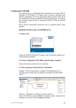 Prof. Dr. W E DOS SANTOS 59
Configuração USB 6008
Esta seção descreve a configuração para computador com entrada USB. O
instalador do NI-DAQmx /VI Logger copia os arquivos requeridos para
DAQ no computador. Os VIs de aquisição de dados acessam a DLL de 32
bits NI-DAQ para Windows padrão da National Instruments. O NI-DAQ
para Windows suporta todos os dispositivos DAQ e SCXI da National
Instruments.
Para a devida comunicação necessita-se que os seguintes passos sejam
seguidos.
Instalação do Driver para o USB-6008 da NI:
1º) Insira o CD:
Clique em Install NI-DAQmx/VI Logger e siga as instruções seguintes até
a finalização da instalação
2º) Conecte o Dispositivo USB 6008, e aguarde alguns segundos...
Instalar driver pelo assistente de novo hardware
3º) Abra o programa Measurement & Automation
Expanda “Devices and Intefaces” Expanda “NI-DAQmx Devices” e
verifique que foi criado um novo dispositivo chamado “NI USB -6008:
“Dev1”
Reinicie o computador e verifique novamente o passo 3.
Abra o Teste Panels e pressione Start. Se capturar o ruído o dispositivo foi
instalado com sucesso. Presione Stop para finalizar.
Dispositivo
instalado
 