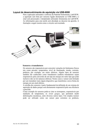 Prof. Dr. W E DOS SANTOS 60
Layout de desenvolvimento de aquisição via USB-6008
Para a aplicação utilizando o software da National Instruments, LabVIEW,
a aquisição será feita por sensores ligado diretamente ao USB 6008 e o
sinal será processado e interpretado utilizando ferramentas do LabVIEW.
As informações para esta tarefa será abordada no decorrer da apostila. A
ilustração a seguir mostra como o circuito será montado.
Sensores e transdutores
Os sensores são responsáveis por converter variações de fenômenos físicos
tais como pressão, temperatura, nível de iluminação, tensão, corrente,
potência, por exemplo, em sinais elétricos. Alguns tipos de sensores
também são conhecidos como transdutores (embora transdutores sejam
responsáveis pela conversão de um tipo de energia em outro tipo que pode
inclusive não ser de natureza elétrica). Nestes casos o sensor será formado
por um transdutor mais algum dispositivo que transforme a nova forma de
energia em um sinal elétrico.
A escolha dos sensores é parte fundamental da definição de um sistema de
aquisição de dados porque será diretamente responsável pela sua eficiência
e precisão.
Como exemplo de sensores pode-se citar os termopares, responsáveis por
medições de temperatura, os strain gauges, que permitem medir
deformações mecânicas, entre diversos outros tipos. Um simples resistor
pode ser utilizado como um sensor para correntes ou potência.
 