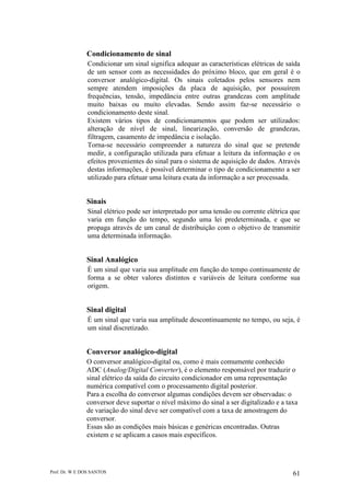 Prof. Dr. W E DOS SANTOS 61
Condicionamento de sinal
Condicionar um sinal significa adequar as características elétricas de saída
de um sensor com as necessidades do próximo bloco, que em geral é o
conversor analógico-digital. Os sinais coletados pelos sensores nem
sempre atendem imposições da placa de aquisição, por possuírem
frequências, tensão, impedância entre outras grandezas com amplitude
muito baixas ou muito elevadas. Sendo assim faz-se necessário o
condicionamento deste sinal.
Existem vários tipos de condicionamentos que podem ser utilizados:
alteração de nível de sinal, linearização, conversão de grandezas,
filtragem, casamento de impedância e isolação.
Torna-se necessário compreender a natureza do sinal que se pretende
medir, a configuração utilizada para efetuar a leitura da informação e os
efeitos provenientes do sinal para o sistema de aquisição de dados. Através
destas informações, é possível determinar o tipo de condicionamento a ser
utilizado para efetuar uma leitura exata da informação a ser processada.
Sinais
Sinal elétrico pode ser interpretado por uma tensão ou corrente elétrica que
varia em função do tempo, segundo uma lei predeterminada, e que se
propaga através de um canal de distribuição com o objetivo de transmitir
uma determinada informação.
Sinal Analógico
É um sinal que varia sua amplitude em função do tempo continuamente de
forma a se obter valores distintos e variáveis de leitura conforme sua
origem.
Sinal digital
É um sinal que varia sua amplitude descontinuamente no tempo, ou seja, é
um sinal discretizado.
Conversor analógico-digital
O conversor analógico-digital ou, como é mais comumente conhecido
ADC (Analog/Digital Converter), é o elemento responsável por traduzir o
sinal elétrico da saída do circuito condicionador em uma representação
numérica compatível com o processamento digital posterior.
Para a escolha do conversor algumas condições devem ser observadas: o
conversor deve suportar o nível máximo do sinal a ser digitalizado e a taxa
de variação do sinal deve ser compatível com a taxa de amostragem do
conversor.
Essas são as condições mais básicas e genéricas encontradas. Outras
existem e se aplicam a casos mais específicos.
 