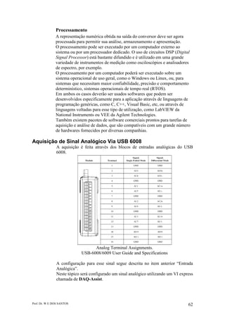 Prof. Dr. W E DOS SANTOS 62
Processamento
A representação numérica obtida na saída do conversor deve ser agora
processada para permitir sua análise, armazenamento e apresentação.
O processamento pode ser executado por um computador externo ao
sistema ou por um processador dedicado. O uso de circuitos DSP (Digital
Signal Processor) está bastante difundido e é utilizado em uma grande
variedade de instrumentos de medição como osciloscópios e analisadores
de espectro, por exemplo.
O processamento por um computador poderá ser executado sobre um
sistema operacional de uso geral, como o Windows ou Linux, ou, para
sistemas que necessitam maior confiabilidade, precisão e comportamento
determinístico, sistemas operacionais de tempo real (RTOS).
Em ambos os casos deverão ser usados softwares que podem ser
desenvolvidos especificamente para a aplicação através de linguagens de
programação genéricas, como C, C++, Visual Basic, etc, ou através de
linguagens voltadas para esse tipo de utilização, como LabVIEW da
National Instruments ou VEE da Agilent Technologies.
Também existem pacotes de software comerciais prontos para tarefas de
aquisição e análise de dados, que são compatíveis com um grande número
de hardwares fornecidos por diversas companhias.
Aquisição de Sinal Analógico Via USB 6008
A aquisição é feita através dos blocos de entradas analógicas do USB
6008.
Analog Terminal Assignments.
USB-6008/6009 User Guide and Specifications
A configuração para esse sinal segue descrita no item anterior “Entrada
Analógica”.
Neste tópico será configurado um sinal analógico utilizando um VI express
chamada de DAQ-Assist.
 
