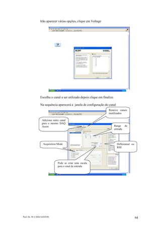 Prof. Dr. W E DOS SANTOS 64
Irão aparecer várias opções, clique em Voltage
Escolha o canal a ser utilizado depois clique em finalize.
Na sequência aparecerá a janela de configuração do canal
Range de
entrada
Remove canais
inutilizados
Adiciona outro canal
para o mesmo DAQ
Assist
Differential ou
RSE
Pode se criar uma escala
para o sinal de entrada
Acquisition Mode
 