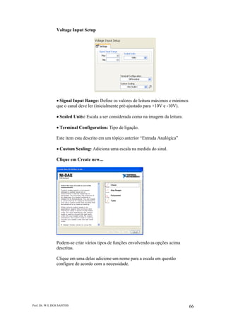Prof. Dr. W E DOS SANTOS 66
Voltage Input Setup
Signal Input Range: Define os valores de leitura máximos e mínimos
que o canal deve ler (inicialmente pré-ajustado para +10V e -10V).
Scaled Units: Escala a ser considerada como na imagem da leitura.
Terminal Configuration: Tipo de ligação.
Este item esta descrito em um tópico anterior “Entrada Analógica”
Custom Scaling: Adiciona uma escala na medida do sinal.
Clique em Create new...
Podem-se criar vários tipos de funções envolvendo as opções acima
descritas.
Clique em uma delas adicione um nome para a escala em questão
configure de acordo com a necessidade.
 