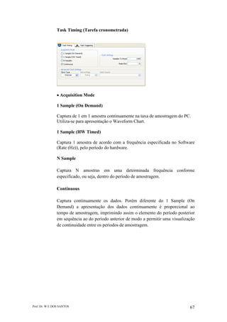 Prof. Dr. W E DOS SANTOS 67
Task Timing (Tarefa cronometrada)
Acquisition Mode
1 Sample (On Demand)
Captura de 1 em 1 amostra continuamente na taxa de amostragem do PC.
Utiliza-se para apresentação o Waveform Chart.
1 Sample (HW Timed)
Captura 1 amostra de acordo com a frequência especificada no Software
(Rate (Hz)), pelo período do hardware.
N Sample
Captura N amostras em uma determinada frequência conforme
especificado, ou seja, dentro do período de amostragem.
Contínuous
Captura continuamente os dados. Porém diferente do 1 Sample (On
Demand) a apresentação dos dados continuamente é proporcional ao
tempo de amostragem, imprimindo assim o elemento do período posterior
em sequência ao do período anterior de modo a permitir uma visualização
de continuidade entre os períodos de amostragem.
 