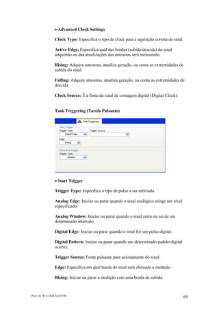 Prof. Dr. W E DOS SANTOS 69
Advanced Clock Settings
Clock Type: Especifica o tipo de clock para a aquisição correta de sinal.
Active Edge: Especifica qual das bordas (subida/descida) do sinal
adquirido ou das atualizações das amostras será mensurado.
Rising: Adquire amostras, atualiza geração, ou conta as extremidades de
subida do sinal.
Falling: Adquire amostras, atualiza geração, ou conta as extremidades de
descida.
Clock Source: É a fonte de sinal de contagem digital (Digital Clock).
Task Triggering (Tarefa Pulsante)
Start Trigger
Trigger Type: Especifica o tipo de pulso a ser utilizado.
Analog Edge: Iniciar ou parar quando o sinal analógico atinge um nível
especificado.
Analog Window: Iniciar ou parar quando o sinal entra ou sai de um
determinado intervalo.
Digital Edge: Iniciar ou parar quando o sinal for um pulso digital.
Digital Pattern: Iniciar ou parar quando um determinado padrão digital
ocorrer.
Trigger Source: Fonte pulsante para acionamento do sinal.
Edge: Especifica em qual borda do sinal será efetuado a medição
Rising: Iniciar ou parar a medição com uma borda de subida.
 