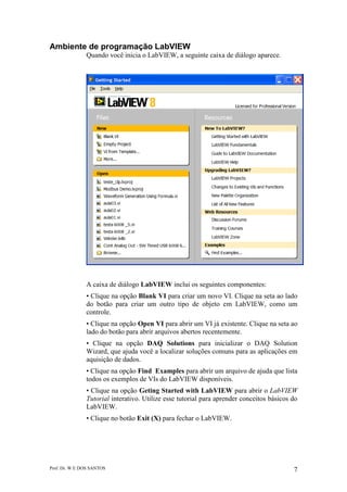 Prof. Dr. W E DOS SANTOS 7
Ambiente de programação LabVIEW
Quando você inicia o LabVIEW, a seguinte caixa de diálogo aparece.
A caixa de diálogo LabVIEW inclui os seguintes componentes:
• Clique na opção Blank VI para criar um novo VI. Clique na seta ao lado
do botão para criar um outro tipo de objeto em LabVIEW, como um
controle.
• Clique na opção Open VI para abrir um VI já existente. Clique na seta ao
lado do botão para abrir arquivos abertos recentemente.
• Clique na opção DAQ Solutions para inicializar o DAQ Solution
Wizard, que ajuda você a localizar soluções comuns para as aplicações em
aquisição de dados.
• Clique na opção Find Examples para abrir um arquivo de ajuda que lista
todos os exemplos de VIs do LabVIEW disponíveis.
• Clique na opção Geting Started with LabVIEW para abrir o LabVIEW
Tutorial interativo. Utilize esse tutorial para aprender conceitos básicos do
LabVIEW.
• Clique no botão Exit (X) para fechar o LabVIEW.
 