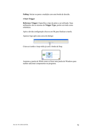 Prof. Dr. W E DOS SANTOS 70
Falling: Iniciar ou parar a medição com uma borda de descida.
Start Trigger
Reference Trigger: Especifica o tipo de pulso a ser utilizado. Suas
atribuições são as mesmas do Trigger Type, porém servindo como
referência.
Após a devida configuração clica-se em Ok para finalizar a tarefa.
Aparece logo após uma caixa de dialogo:
Criar-se-á então o loop while já com o botão de Stop.
Aumente a janela do While como se fosse uma janela do Windows para
melhor adicionar componentes no programa.
 