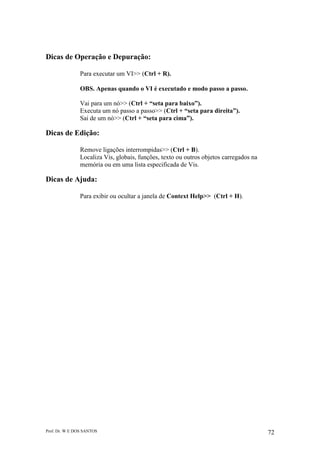 Prof. Dr. W E DOS SANTOS 72
Dicas de Operação e Depuração:
Para executar um VI>> (Ctrl + R).
OBS. Apenas quando o VI é executado e modo passo a passo.
Vai para um nó>> (Ctrl + “seta para baixo”).
Executa um nó passo a passo>> (Ctrl + “seta para direita”).
Sai de um nó>> (Ctrl + “seta para cima”).
Dicas de Edição:
Remove ligações interrompidas>> (Ctrl + B).
Localiza Vis, globais, funções, texto ou outros objetos carregados na
memória ou em uma lista especificada de Vis.
Dicas de Ajuda:
Para exibir ou ocultar a janela de Context Help>> (Ctrl + H).
 