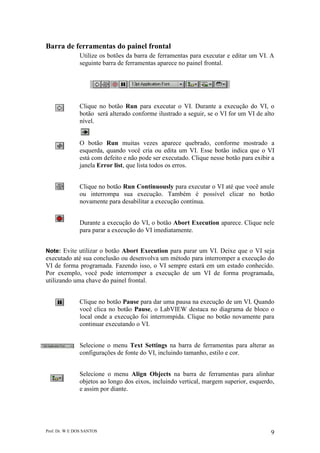 Prof. Dr. W E DOS SANTOS 9
Barra de ferramentas do painel frontal
Utilize os botões da barra de ferramentas para executar e editar um VI. A
seguinte barra de ferramentas aparece no painel frontal.
Clique no botão Run para executar o VI. Durante a execução do VI, o
botão será alterado conforme ilustrado a seguir, se o VI for um VI de alto
nível.
O botão Run muitas vezes aparece quebrado, conforme mostrado a
esquerda, quando você cria ou edita um VI. Esse botão indica que o VI
está com defeito e não pode ser executado. Clique nesse botão para exibir a
janela Error list, que lista todos os erros.
Clique no botão Run Continuously para executar o VI até que você anule
ou interrompa sua execução. Também é possível clicar no botão
novamente para desabilitar a execução contínua.
Durante a execução do VI, o botão Abort Execution aparece. Clique nele
para parar a execução do VI imediatamente.
Note: Evite utilizar o botão Abort Execution para parar um VI. Deixe que o VI seja
executado até sua conclusão ou desenvolva um método para interromper a execução do
VI de forma programada. Fazendo isso, o VI sempre estará em um estado conhecido.
Por exemplo, você pode interromper a execução de um VI de forma programada,
utilizando uma chave do painel frontal.
Clique no botão Pause para dar uma pausa na execução de um VI. Quando
você clica no botão Pause, o LabVIEW destaca no diagrama de bloco o
local onde a execução foi interrompida. Clique no botão novamente para
continuar executando o VI.
Selecione o menu Text Settings na barra de ferramentas para alterar as
configurações de fonte do VI, incluindo tamanho, estilo e cor.
Selecione o menu Align Objects na barra de ferramentas para alinhar
objetos ao longo dos eixos, incluindo vertical, margem superior, esquerdo,
e assim por diante.
 