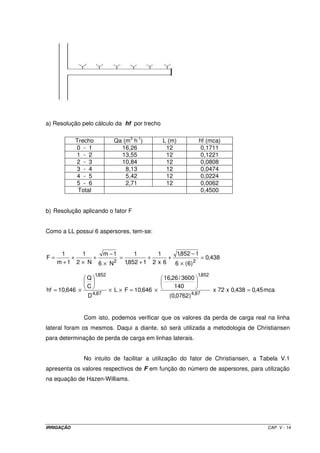 a) Resolução pelo cálculo da hf por trecho

            Trecho            Qa (m3 h-1)         L (m)          hf (mca)
            0 - 1               16,26              12             0,1711
            1 - 2               13,55              12             0,1221
            2 - 3               10,84              12             0,0808
            3 - 4                 8,13             12             0,0474
            4 - 5                 5,42             12             0,0224
            5 - 6                 2,71             12             0,0062
             Total                                                0,4500


b) Resolução aplicando o fator F


Como a LL possui 6 aspersores, tem-se:


      1      1     m −1      1       1     1,852 − 1
F=        +     +       =         +      +           = 0,438
     m + 1 2 × N 6 × N 2 1,852 + 1 2 x 6   6 × (6) 2
                     1,852                                       1,852
                 Q                                16,26 / 3600
                 C                                    140
hf = 10,646 ×                × L × F = 10,646 ×                          x 72 x 0,438 = 0,45 mca
                 D 4,87                             (0,0762 ) 4,87


                Com isto, podemos verificar que os valores da perda de carga real na linha
lateral foram os mesmos. Daqui a diante, só será utilizada a metodologia de Christiansen
para determinação de perda de carga em linhas laterais.


                No intuito de facilitar a utilização do fator de Christiansen, a Tabela V.1
apresenta os valores respectivos de F em função do número de aspersores, para utilização
na equação de Hazen-Williams.




IRRIGAÇÃO                                                                                    CAP. V - 14
 