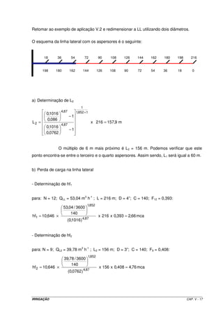 Retomar ao exemplo de aplicação V.2 e redimensionar a LL utilizando dois diâmetros.

O esquema da linha lateral com os aspersores é o seguinte:


       18     36            54         72            90     108    126    144    162   180   198      216


       198   180           162        144            126    108    90     72     54    36    18       0




a) Determinação de L2
                                     1
                   4,87          1,852 + 1
         0,1016
                          −1
         0,086
L2 =                                          x 216 = 157,9 m
                   4,87
         0,1016
                          −1
         0,0762


                  O múltiplo de 6 m mais próximo é L2 = 156 m. Podemos verificar que este
ponto encontra-se entre o terceiro e o quarto aspersores. Assim sendo, L1 será igual a 60 m.


b) Perda de carga na linha lateral


- Determinação de hf1


para: N = 12; QLL = 53,04 m3 h-1 ; L = 216 m; D = 4”; C = 140; F12 = 0,393:
                                         1,852
                    53,04 / 3600
                        140
hf1 = 10,646 ×                                        x 216 x 0,393 = 2,66 mca
                      (0,1016 ) 4,87


- Determinação de hf2


para: N = 9; QL2 = 39,78 m3 h-1 ; L2 = 156 m; D = 3”; C = 140; F9 = 0,408:
                                             1,852
                    39,78 / 3600
                        140
hf 2 = 10,646 ×                                       x 156 x 0,408 = 4,76 mca
                          (0,0762 ) 4,87




IRRIGAÇÃO                                                                                          CAP. V - 17
 