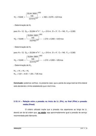 1,852
                   55,44 / 3600
                       140
hf1 = 10,646 ×                                   x 360 x 0,376 = 4,61mca
                         (0,1016 )4,87


- Determinação de hf2


para: N = 12; QL2 = 33,264 m3 h-1 ; L2 = 210 m; D = 3”; C = 140; F12 = 0,393:
                                         1,852
                    33,264 / 3600
                        140
hf2 = 10,646 ×                                    x 210 x 0,393 = 4,43 mca
                          (0,0762)4,87


- Determinação de hf3


para: N = 12; QL2 = 33,264 m3 h-1 ; L2 = 210 m; D = 4”; C = 140; F12 = 0,393:
                                         1,852
                    33,264 / 3600
                        140
hf2 = 10,646 ×                                    x 210 x 0,393 = 1,09 mca
                          (0,1016 )4,87
- Determinação de hfLL


hfLL = hf1 + hf2 – hf3
hfLL = 4,61 + 4,43 – 1,09 = 7,95 mca




Conclusão: podemos verificar, no presente caso, que a perda de carga total da linha lateral
está atendendo o limite estabelecido que é de 8 mca.




5.10.1.4 – Relação entre a pressão no início da LL (Pin), no final (Pfim) e pressão
             média (Pmed)

                 O critério utilizado impõe que a pressão nos aspersores ao longo da LL
deverá ser de tal ordem que, na média, seja aproximadamente igual a pressão de serviço
recomendada pelo fabricante.




IRRIGAÇÃO                                                                         CAP. V - 20
 