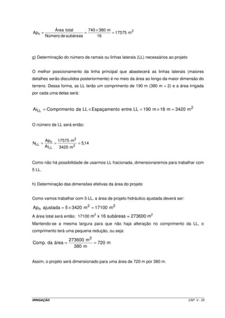 Área total       740 × 380 m
Aph =                      =             = 17575 m2
        Número de subáreas       16




g) Determinação do número de ramais ou linhas laterais (LL) necessários ao projeto


O melhor posicionamento da linha principal que abastecerá as linhas laterais (maiores
detalhes serão discutidos posteriormente) é no meio da área ao longo da maior dimensão do
terreno. Dessa forma, as LL terão um comprimento de 190 m (380 m ÷ 2) e a área irrigada
por cada uma delas será:


AiLL = Compriment o da LL × Espaçament o entre LL = 190 m × 18 m = 3420 m 2


O número de LL será então:


        Aph 17575 m2
NLL =        =         = 5,14
        AiLL   3420 m2


Como não há possibilidade de usarmos LL fracionada, dimensionaremos para trabalhar com
5 LL.


h) Determinação das dimensões efetivas da área do projeto


Como vamos trabalhar com 5 LL, a área de projeto hidráulico ajustada deverá ser:

Aph ajustada = 5 × 3420 m 2 = 17100 m 2
                                2                             2
A área total será então: 17100 m x 16 subáreas = 273600 m
Mantendo-se a mesma largura para que não haja alteração no comprimento da LL, o
comprimento terá uma pequena redução, ou seja:

                   273600 m 2
Comp. da área =               = 720 m
                     380 m


Assim, o projeto será dimensionado para uma área de 720 m por 380 m.




IRRIGAÇÃO                                                                            CAP. V - 25
 