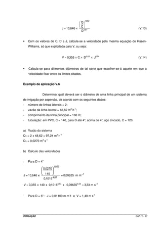 1,852
                                                   Q
                                                   C
                                    J = 10,646 ×                                      (V.13)
                                                   D 4,87


•   Com os valores de C, D e J, calcula-se a velocidade pela mesma equação de Hazen-
    Williams, só que explicitada para V, ou seja:


                                    V = 0,355 × C × D 0,63 × J0,54                    (V.14)


•   Calcula-se para diferentes diâmetros de tal sorte que escolher-se-á aquele em que a
    velocidade ficar entre os limites citados.


Exemplo de aplicação V.6


               Determinar qual deverá ser o diâmetro de uma linha principal de um sistema
de irrigação por aspersão, de acordo com os seguintes dados:
-   número de linhas laterais = 2;
-   vazão da linha lateral = 48,62 m3 h-1;
-   comprimento da linha principal = 160 m;
-   tubulação: em PVC, C = 140, para D até 4”; acima de 4”, aço zincado, C = 120.


a) Vazão do sistema
QT = 2 x 48,62 = 97,24 m3 h-1
QT = 0,0270 m3 s-1


b) Cálculo das velocidades


-   Para D = 4”
                            1,852
               0,0270
                  140
J = 10,646 ×                        = 0,09635 m m − 1
                           4,87
                  0,1016

V = 0,355 x 140 x 0,1016 0,63 x 0,09635 0,54 = 3,33 m s −1


-
    Para D = 6” : J = 0,01180 m m-1 e V = 1,48 m s-1




IRRIGAÇÃO                                                                           CAP. V - 27
 