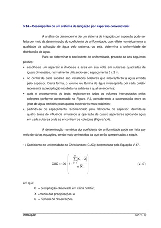 5.14 – Desempenho de um sistema de irrigação por aspersão convencional


                A análise do desempenho de um sistema de irrigação por aspersão pode ser
feita por meio da determinação do coeficiente de uniformidade, que reflete numericamente a
qualidade da aplicação de água pelo sistema, ou seja, determina a uniformidade de
distribuição da água.
                Para se determinar o coeficiente de uniformidade, procede-se aos seguintes
passos:
• escolhe-se um aspersor e divide-se a área em sua volta em subáreas quadradas de
   iguais dimensões, normalmente utilizando-se o espaçamento 3 x 3 m;
• no centro de cada subárea são instalados coletores que interceptarão a água emitida
   pelo aspersor. Desta forma, o volume ou lâmina de água interceptada por cada coletor
   representa a precipitação recebida na subárea a qual se encontra;
• após o encerramento do teste, registram-se todos os volumes interceptados pelos
   coletores conforme apresentado na Figura V.3, considerando a superposição entre os
   jatos de água emitidos pelos quatro aspersores mais próximos;
• partindo-se do espaçamento recomendado pelo fabricante do aspersor, delimita-se
   quatro áreas de influência simulando a operação de quatro aspersores aplicando água
   em cada subárea onde se encontram os coletores (Figura V.4).


                A determinação numérica do coeficiente de uniformidade pode ser feita por
meio de várias equações, sendo mais conhecidas as que serão apresentadas a seguir.


1) Coeficiente de uniformidade de Christiansen (CUC): determinado pela Equação V.17.


                                         n
                                               Xi − X
                                        i =1
                        CUC = 100 1 −                                               (V.17)
                                               nX




em que:
          Xi = precipitação observada em cada coletor;
          X =média das precipitações; e
          n = número de observações.




IRRIGAÇÃO                                                                         CAP. V - 40
 