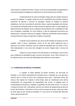 maior produtor mundial de alimentos, e devem muito de sua prosperidade aos gigantescos e
numerosos projetos de irrigação que implantaram em vários pontos de seu território.


               O desenvolvimento de várias civilizações antigas pode ser traçado através do
sucesso da irrigação. A irrigação antiga teve como conseqüência dois grandes impactos:
suprimento de alimento e aumento de população. Através da irrigação foi possível
estabelecer uma fonte mais estável de alimentos, fibras e suportar populações mais densas.
O insucesso de civilizações pode ser notado através de aspectos físicos e sociais ligados ao
desenvolvimento da irrigação. Entre os aspectos físicos podemos citar a inabilidade em lidar
com inundações e salinidade. Em outra instância, a falta de cooperação entre povos que
desenvolviam e operavam sistemas de irrigação. Problemas semelhantes ainda acontecem
nos dias de hoje em áreas com agricultura irrigada em expansão.


               O planeta conta atualmente com cerca de 220 milhões de hectares de terras
irrigadas. Ainda é pouco; representam menos de 5% das áreas disponíveis para a
agricultura. No entanto, alimentam mais da metade da população que vive sobre a Terra.
Esta desproporção é uma prova das vantagens da cultura irrigada sobre a lavoura de
sequeiro.
               O Brasil é um país iniciante e tem dois desafios: o do Nordeste, onde há clima
seco, problemas de salinidade da água e poucos rios perenes, como o São Francisco, e o
do restante do país, com suas más distribuições pluviométricas e outros fatores.




1.3 - A IRRIGAÇÃO NO BRASIL E NO MUNDO


               A irrigação no Brasil depende de fatores climáticos. No semi-árido do
Nordeste, é uma técnica absolutamente necessária para a realização de uma agricultura
racional, pois os níveis de chuva são insuficientes para suprir a demanda hídrica das
culturas. Nas regiões Sul, Sudeste e Centro-Oeste, pode ser considerada como técnica
complementar de compensação da irregularidade das chuvas. A irrigação supre as
irregularidades pluviométricas, chegando a possibilitar até três safras anuais. É o caso do
município de Guaíra (SP), onde operam mais de uma centena de equipamentos do tipo pivô
central. Na Amazônia, o fenômeno é inverso, pois há excesso de chuvas; neste caso, deve-
se retirar água do solo, através de drenagem. É o que ocorre na Fazenda São Raimundo
(Pará), parte do projeto Jari.

IRRIGAÇÃO                                                                             CAP.I - 4
 