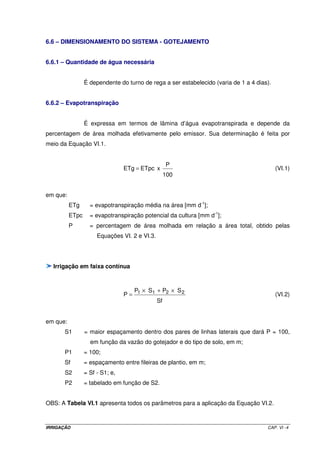 6.6 – DIMENSIONAMENTO DO SISTEMA - GOTEJAMENTO


6.6.1 – Quantidade de água necessária


                 É dependente do turno de rega a ser estabelecido (varia de 1 a 4 dias).


6.6.2 – Evapotranspiração


                 É expressa em termos de lâmina d’água evapotranspirada e depende da
percentagem de área molhada efetivamente pelo emissor. Sua determinação é feita por
meio da Equação VI.1.


                                                P
                                 ETg = ETpc x                                              (VI.1)
                                                100


em que:
          ETg      = evapotranspiração média na área [mm d-1];
          ETpc     = evapotranspiração potencial da cultura [mm d-1];
          P        = percentagem de área molhada em relação a área total, obtido pelas
                      Equações VI. 2 e VI.3.




  Irrigação em faixa contínua



                                   P × S1 + P2 × S 2
                                 P= 1                                                      (VI.2)
                                          Sf


em que:
      S1         = maior espaçamento dentro dos pares de linhas laterais que dará P = 100,
                   em função da vazão do gotejador e do tipo de solo, em m;
      P1         = 100;
      Sf         = espaçamento entre fileiras de plantio, em m;
      S2         = Sf - S1; e,
      P2         = tabelado em função de S2.


OBS: A Tabela VI.1 apresenta todos os parâmetros para a aplicação da Equação VI.2.



IRRIGAÇÃO                                                                             CAP. VI - 4
 