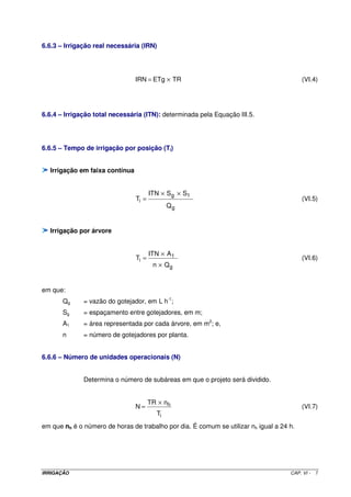 6.6.3 – Irrigação real necessária (IRN)




                                IRN = ETg × TR                                            (VI.4)




6.6.4 – Irrigação total necessária (ITN): determinada pela Equação III.5.




6.6.5 – Tempo de irrigação por posição (Ti)


  Irrigação em faixa contínua


                                       ITN × S g × S1
                                Ti =                                                      (VI.5)
                                             Qg


  Irrigação por árvore


                                       ITN × A 1
                                Ti =                                                      (VI.6)
                                         n × Qg


em que:
       Qg     = vazão do gotejador, em L h-1;
       Sg     = espaçamento entre gotejadores, em m;
       A1     = área representada por cada árvore, em m2; e,
       n      = número de gotejadores por planta.


6.6.6 – Número de unidades operacionais (N)


              Determina o número de subáreas em que o projeto será dividido.


                                       TR × nh
                                N=                                                        (VI.7)
                                         Ti
em que nh é o número de horas de trabalho por dia. É comum se utilizar nh igual a 24 h.




IRRIGAÇÃO                                                                            CAP. VI -   7
 