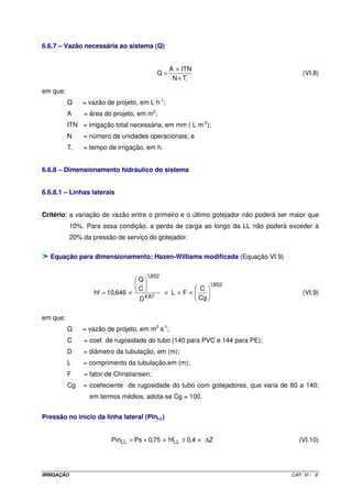 6.6.7 – Vazão necessária ao sistema (Q)


                                                  A × ITN
                                             Q=                                       (VI.8)
                                                   N × Ti

em que:
          Q     = vazão de projeto, em L h-1;
          A     = área do projeto, em m2;
          ITN = irrigação total necessária, em mm ( L m-2);
          N     = número de unidades operacionais; e
          Ti    = tempo de irrigação, em h.


6.6.8 – Dimensionamento hidráulico do sistema


6.6.8.1 – Linhas laterais


Critério: a variação de vazão entre o primeiro e o último gotejador não poderá ser maior que
            10%. Para essa condição, a perda de carga ao longo da LL não poderá exceder à
            20% da pressão de serviço do gotejador.

  Equação para dimensionamento: Hazen-Williams modificada (Equação VI.9)

                                        1,852
                                    Q
                                                            1,852
                                    C                  C
                    hf = 10,646 ×               × L×F×                                (VI.9)
                                    D 4,87             Cg


em que:
          Q     = vazão de projeto, em m3 s-1;
          C     = coef. de rugosidade do tubo (140 para PVC e 144 para PE);
          D     = diâmetro da tubulação, em (m);
          L     = comprimento da tubulação,em (m);
          F     = fator de Christiansen;
          Cg    = coefeciente de rugosidade do tubo com gotejadores, que varia de 80 a 140;
                  em termos médios, adota-se Cg = 100.


Pressão no início da linha lateral (PinLL)


                          PinLL = Ps + 0,75 × hfLL ± 0,4 × ∆Z                        (VI.10)




IRRIGAÇÃO                                                                         CAP. VI - 8
 