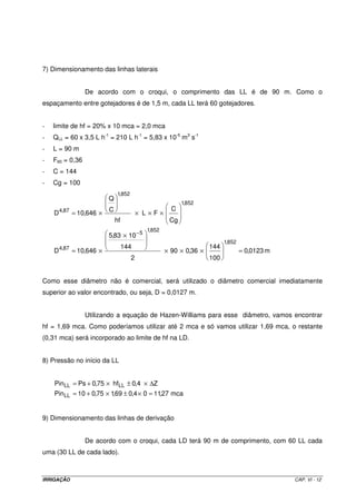 7) Dimensionamento das linhas laterais


                   De acordo com o croqui, o comprimento das LL é de 90 m. Como o
espaçamento entre gotejadores é de 1,5 m, cada LL terá 60 gotejadores.


-   limite de hf = 20% x 10 mca = 2,0 mca
-   QLL = 60 x 3,5 L h-1 = 210 L h-1 = 5,83 x 10-5 m3 s-1
-   L = 90 m
-   F60 = 0,36
-   C = 144
-   Cg = 100
                                1,852
                            Q
                                                            1,852
        4,87                C                           C
    D          = 10,646 ×                   × L×F×
                                hf                     Cg
                                              1,852
                            5,83 × 10 − 5
                                                                            1,852
        4,87                         144                              144
    D          = 10,646 ×                             × 90 × 0,36 ×                 = 0,0123 m
                                        2                             100


Como esse diâmetro não é comercial, será utilizado o diâmetro comercial imediatamente
superior ao valor encontrado, ou seja, D = 0,0127 m.


                   Utilizando a equação de Hazen-Williams para esse diâmetro, vamos encontrar
hf = 1,69 mca. Como poderíamos utilizar até 2 mca e só vamos utilizar 1,69 mca, o restante
(0,31 mca) será incorporado ao limite de hf na LD.


8) Pressão no início da LL


    PinLL = Ps + 0,75 × hfLL ± 0,4 × ∆Z
    PinLL = 10 + 0,75 × 1,69 ± 0,4 × 0 = 11,27 mca


9) Dimensionamento das linhas de derivação


                   De acordo com o croqui, cada LD terá 90 m de comprimento, com 60 LL cada
uma (30 LL de cada lado).



IRRIGAÇÃO                                                                                        CAP. VI - 12
 